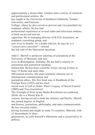 approximately a dozen other volumes and a variety of scholarly
and professional articles. He
has taught at the University of Southern California, Temple
University, and Emerson
College, where he also served as provost and vice president for
academic affairs. He has had
professional experience at several radio and television stations,
in both on-air and non-air
capacities. He is managing director of KEG Associates, an
academic consulting group, and
now lives in Seattle. As a media ethicist, he says he is a
“conservative anarchist”—toward
the left side of the libertarian spectrum.
John C. Merrill is professor emeritus of journalism at the
University of Missouri, and now
lives in Birmingham, Alabama. He has half a century of
journalism and journalism teaching
behind him. He has been a prolific writer, having written at
least 33 books and more than
200 journal articles. His main scholarly interests are in
international communication and
journalism ethics. His first book was A Handbook of the
Foreign Press (1955) and his most
recent were A Call to Order: Plato’s Legacy of Social Control
(2009) and Viva Journalism!
The Triumph of Print in the Media Revolution (co-authored,
2010). He is a World War II
veteran, having served in both the Atlantic and Pacific. Merrill
has earned degrees in English
and history, journalism, philosophy, and mass communication.
He has traveled widely,
having lectured and taught in some 75 countries. Married, with
15 descendants in three
generations, he calls himself a libertarian and a conservative in
politics.
 