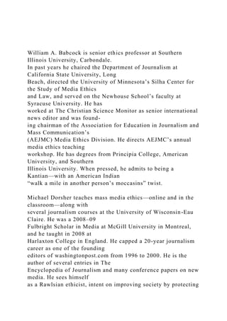 William A. Babcock is senior ethics professor at Southern
Illinois University, Carbondale.
In past years he chaired the Department of Journalism at
California State University, Long
Beach, directed the University of Minnesota’s Silha Center for
the Study of Media Ethics
and Law, and served on the Newhouse School’s faculty at
Syracuse University. He has
worked at The Christian Science Monitor as senior international
news editor and was found-
ing chairman of the Association for Education in Journalism and
Mass Communication’s
(AEJMC) Media Ethics Division. He directs AEJMC’s annual
media ethics teaching
workshop. He has degrees from Principia College, American
University, and Southern
Illinois University. When pressed, he admits to being a
Kantian—with an American Indian
“walk a mile in another person’s moccasins” twist.
Michael Dorsher teaches mass media ethics—online and in the
classroom—along with
several journalism courses at the University of Wisconsin-Eau
Claire. He was a 2008–09
Fulbright Scholar in Media at McGill University in Montreal,
and he taught in 2008 at
Harlaxton College in England. He capped a 20-year journalism
career as one of the founding
editors of washingtonpost.com from 1996 to 2000. He is the
author of several entries in The
Encyclopedia of Journalism and many conference papers on new
media. He sees himself
as a Rawlsian ethicist, intent on improving society by protecting
 