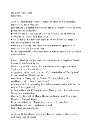 its most vulnerable
members.
John A. Armstrong teaches courses in mass communication,
media law, and broadcast
journalism at Furman University. He is a former television news
producer and executive
producer. He has worked at CNN in Atlanta and at network
affiliates in Denver and Salt Lake
City. Much of his research focuses on the historical impact of
law and regulation on the
television industry. He takes a communitarian approach to
media ethics and believes that it
is the responsibility of journalists to nurture social and political
communities.
Peter J. Gade is the journalism area head and a Gaylord Family
Endowed Professor at the
University of Oklahoma. He worked for newspapers in New
York state as a bureau chief,
assignment editor and reporter. He is co-author of Twilight of
Press Freedom (2001), and is
co-editor of Changing the News (2011), exploring the
confluence of technical, social and
economic forces impacting journalism norms and practices. His
research has appeared
in Journalism and Communication Monographs, Journalism and
Mass Communication
Quarterly, Journal of Media Business Studies and Newspaper
Research Journal. Gade
believes ethical development is nurtured by freedom,
intellectual curiosity, rationalism and
individual accountability.
Julianne H. Newton is associate dean for undergraduate affairs
and professor of visual
 