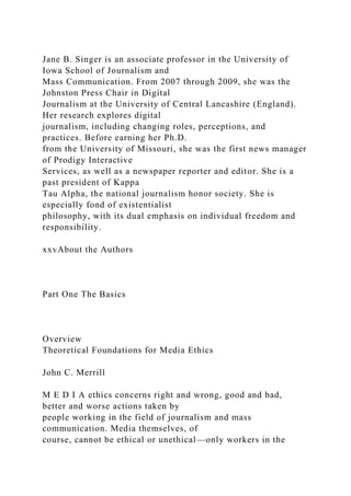 Jane B. Singer is an associate professor in the University of
Iowa School of Journalism and
Mass Communication. From 2007 through 2009, she was the
Johnston Press Chair in Digital
Journalism at the University of Central Lancashire (England).
Her research explores digital
journalism, including changing roles, perceptions, and
practices. Before earning her Ph.D.
from the University of Missouri, she was the first news manager
of Prodigy Interactive
Services, as well as a newspaper reporter and editor. She is a
past president of Kappa
Tau Alpha, the national journalism honor society. She is
especially fond of existentialist
philosophy, with its dual emphasis on individual freedom and
responsibility.
xxvAbout the Authors
Part One The Basics
Overview
Theoretical Foundations for Media Ethics
John C. Merrill
M E D I A ethics concerns right and wrong, good and bad,
better and worse actions taken by
people working in the field of journalism and mass
communication. Media themselves, of
course, cannot be ethical or unethical—only workers in the
 
