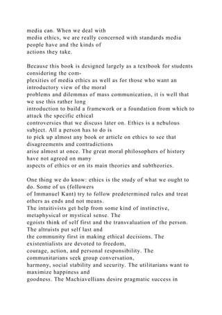 media can. When we deal with
media ethics, we are really concerned with standards media
people have and the kinds of
actions they take.
Because this book is designed largely as a textbook for students
considering the com-
plexities of media ethics as well as for those who want an
introductory view of the moral
problems and dilemmas of mass communication, it is well that
we use this rather long
introduction to build a framework or a foundation from which to
attack the specific ethical
controversies that we discuss later on. Ethics is a nebulous
subject. All a person has to do is
to pick up almost any book or article on ethics to see that
disagreements and contradictions
arise almost at once. The great moral philosophers of history
have not agreed on many
aspects of ethics or on its main theories and subtheories.
One thing we do know: ethics is the study of what we ought to
do. Some of us (followers
of Immanuel Kant) try to follow predetermined rules and treat
others as ends and not means.
The intuitivists get help from some kind of instinctive,
metaphysical or mystical sense. The
egoists think of self first and the transvaluation of the person.
The altruists put self last and
the community first in making ethical decisions. The
existentialists are devoted to freedom,
courage, action, and personal responsibility. The
communitarians seek group conversation,
harmony, social stability and security. The utilitarians want to
maximize happiness and
goodness. The Machiavellians desire pragmatic success in
 