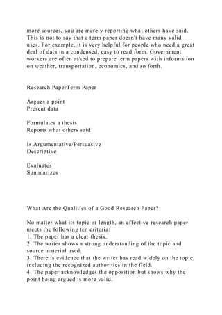 more sources, you are merely reporting what others have said.
This is not to say that a term paper doesn't have many valid
uses. For example, it is very helpful for people who need a great
deal of data in a condensed, easy to read form. Government
workers are often asked to prepare term papers with information
on weather, transportation, economics, and so forth.
Research PaperTerm Paper
Argues a point
Present data
Formulates a thesis
Reports what others said
Is Argumentative/Persuasive
Descriptive
Evaluates
Summarizes
What Are the Qualities of a Good Research Paper?
No matter what its topic or length, an effective research paper
meets the following ten criteria:
1. The paper has a clear thesis.
2. The writer shows a strong understanding of the topic and
source material used.
3. There is evidence that the writer has read widely on the topic,
including the recognized authorities in the field.
4. The paper acknowledges the opposition but shows why the
point being argued is more valid.
 