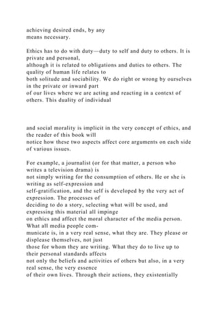 achieving desired ends, by any
means necessary.
Ethics has to do with duty—duty to self and duty to others. It is
private and personal,
although it is related to obligations and duties to others. The
quality of human life relates to
both solitude and sociability. We do right or wrong by ourselves
in the private or inward part
of our lives where we are acting and reacting in a context of
others. This duality of individual
and social morality is implicit in the very concept of ethics, and
the reader of this book will
notice how these two aspects affect core arguments on each side
of various issues.
For example, a journalist (or for that matter, a person who
writes a television drama) is
not simply writing for the consumption of others. He or she is
writing as self-expression and
self-gratification, and the self is developed by the very act of
expression. The processes of
deciding to do a story, selecting what will be used, and
expressing this material all impinge
on ethics and affect the moral character of the media person.
What all media people com-
municate is, in a very real sense, what they are. They please or
displease themselves, not just
those for whom they are writing. What they do to live up to
their personal standards affects
not only the beliefs and activities of others but also, in a very
real sense, the very essence
of their own lives. Through their actions, they existentially
 