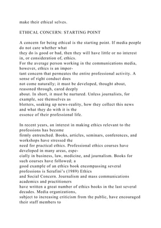 make their ethical selves.
ETHICAL CONCERN: STARTING POINT
A concern for being ethical is the starting point. If media people
do not care whether what
they do is good or bad, then they will have little or no interest
in, or consideration of, ethics.
For the average person working in the communications media,
however, ethics is an impor-
tant concern that permeates the entire professional activity. A
sense of right conduct does
not come naturally; it must be developed, thought about,
reasoned through, cared deeply
about. In short, it must be nurtured. Unless journalists, for
example, see themselves as
blotters, soaking up news-reality, how they collect this news
and what they do with it is the
essence of their professional life.
In recent years, an interest in making ethics relevant to the
professions has become
firmly entrenched. Books, articles, seminars, conferences, and
workshops have stressed the
need for practical ethics. Professional ethics courses have
developed in many areas, espe-
cially in business, law, medicine, and journalism. Books for
such courses have followed; a
good example of an ethics book encompassing several
professions is Serafini’s (1989) Ethics
and Social Concern. Journalism and mass communications
academics and practitioners
have written a great number of ethics books in the last several
decades. Media organizations,
subject to increasing criticism from the public, have encouraged
their staff members to
 