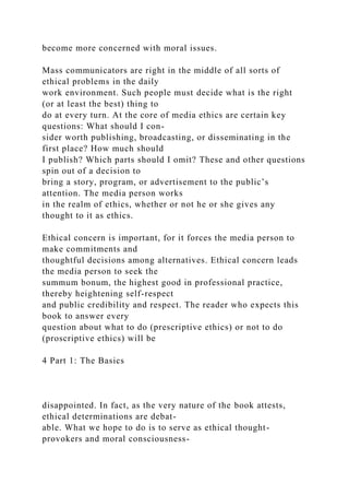 become more concerned with moral issues.
Mass communicators are right in the middle of all sorts of
ethical problems in the daily
work environment. Such people must decide what is the right
(or at least the best) thing to
do at every turn. At the core of media ethics are certain key
questions: What should I con-
sider worth publishing, broadcasting, or disseminating in the
first place? How much should
I publish? Which parts should I omit? These and other questions
spin out of a decision to
bring a story, program, or advertisement to the public’s
attention. The media person works
in the realm of ethics, whether or not he or she gives any
thought to it as ethics.
Ethical concern is important, for it forces the media person to
make commitments and
thoughtful decisions among alternatives. Ethical concern leads
the media person to seek the
summum bonum, the highest good in professional practice,
thereby heightening self-respect
and public credibility and respect. The reader who expects this
book to answer every
question about what to do (prescriptive ethics) or not to do
(proscriptive ethics) will be
4 Part 1: The Basics
disappointed. In fact, as the very nature of the book attests,
ethical determinations are debat-
able. What we hope to do is to serve as ethical thought-
provokers and moral consciousness-
 