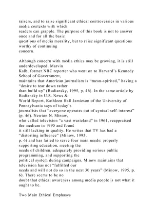 raisers, and to raise significant ethical controversies in various
media contexts with which
readers can grapple. The purpose of this book is not to answer
once and for all the basic
questions of media morality, but to raise significant questions
worthy of continuing
concern.
Although concern with media ethics may be growing, it is still
underdeveloped. Marvin
Kalb, former NBC reporter who went on to Harvard’s Kennedy
School of Government,
maintains that American journalism is “mean-spirited,” having a
“desire to tear down rather
than build up” (Budiansky, 1995, p. 46). In the same article by
Budiansky in U.S. News &
World Report, Kathleen Hall Jamieson of the University of
Pennsylvania says of today’s
journalists that “everyone operates out of cynical self-interest”
(p. 46). Newton N. Minow,
who called television “a vast wasteland” in 1961, reappraised
the medium in 1995 and found
it still lacking in quality. He writes that TV has had a
“distorting influence” (Minow, 1995,
p. 6) and has failed to serve four main needs: properly
supporting education, meeting the
needs of children, adequately providing serious public
programming, and supporting the
political system during campaigns. Minow maintains that
television has not “fulfilled our
needs and will not do so in the next 30 years” (Minow, 1995, p.
6). There seems to be no
doubt that ethical awareness among media people is not what it
ought to be.
Two Main Ethical Emphases
 