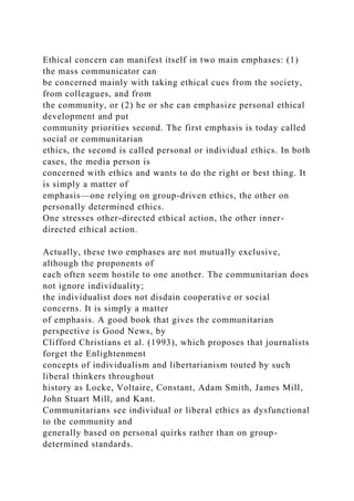 Ethical concern can manifest itself in two main emphases: (1)
the mass communicator can
be concerned mainly with taking ethical cues from the society,
from colleagues, and from
the community, or (2) he or she can emphasize personal ethical
development and put
community priorities second. The first emphasis is today called
social or communitarian
ethics, the second is called personal or individual ethics. In both
cases, the media person is
concerned with ethics and wants to do the right or best thing. It
is simply a matter of
emphasis—one relying on group-driven ethics, the other on
personally determined ethics.
One stresses other-directed ethical action, the other inner-
directed ethical action.
Actually, these two emphases are not mutually exclusive,
although the proponents of
each often seem hostile to one another. The communitarian does
not ignore individuality;
the individualist does not disdain cooperative or social
concerns. It is simply a matter
of emphasis. A good book that gives the communitarian
perspective is Good News, by
Clifford Christians et al. (1993), which proposes that journalists
forget the Enlightenment
concepts of individualism and libertarianism touted by such
liberal thinkers throughout
history as Locke, Voltaire, Constant, Adam Smith, James Mill,
John Stuart Mill, and Kant.
Communitarians see individual or liberal ethics as dysfunctional
to the community and
generally based on personal quirks rather than on group-
determined standards.
 