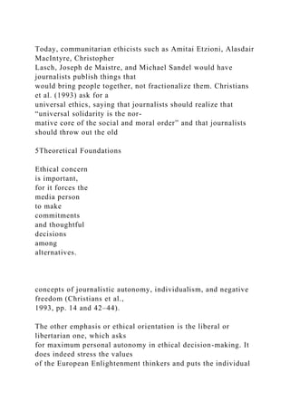 Today, communitarian ethicists such as Amitai Etzioni, Alasdair
MacIntyre, Christopher
Lasch, Joseph de Maistre, and Michael Sandel would have
journalists publish things that
would bring people together, not fractionalize them. Christians
et al. (1993) ask for a
universal ethics, saying that journalists should realize that
“universal solidarity is the nor-
mative core of the social and moral order” and that journalists
should throw out the old
5Theoretical Foundations
Ethical concern
is important,
for it forces the
media person
to make
commitments
and thoughtful
decisions
among
alternatives.
concepts of journalistic autonomy, individualism, and negative
freedom (Christians et al.,
1993, pp. 14 and 42–44).
The other emphasis or ethical orientation is the liberal or
libertarian one, which asks
for maximum personal autonomy in ethical decision-making. It
does indeed stress the values
of the European Enlightenment thinkers and puts the individual
 