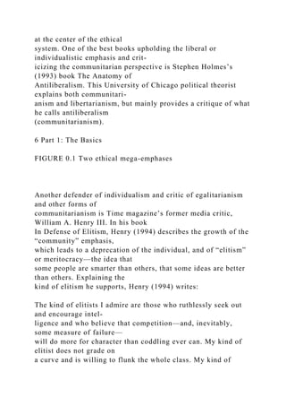 at the center of the ethical
system. One of the best books upholding the liberal or
individualistic emphasis and crit-
icizing the communitarian perspective is Stephen Holmes’s
(1993) book The Anatomy of
Antiliberalism. This University of Chicago political theorist
explains both communitari-
anism and libertarianism, but mainly provides a critique of what
he calls antiliberalism
(communitarianism).
6 Part 1: The Basics
FIGURE 0.1 Two ethical mega-emphases
Another defender of individualism and critic of egalitarianism
and other forms of
communitarianism is Time magazine’s former media critic,
William A. Henry III. In his book
In Defense of Elitism, Henry (1994) describes the growth of the
“community” emphasis,
which leads to a deprecation of the individual, and of “elitism”
or meritocracy—the idea that
some people are smarter than others, that some ideas are better
than others. Explaining the
kind of elitism he supports, Henry (1994) writes:
The kind of elitists I admire are those who ruthlessly seek out
and encourage intel-
ligence and who believe that competition—and, inevitably,
some measure of failure—
will do more for character than coddling ever can. My kind of
elitist does not grade on
a curve and is willing to flunk the whole class. My kind of
 