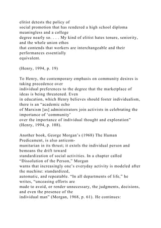 elitist detests the policy of
social promotion that has rendered a high school diploma
meaningless and a college
degree nearly so. . . . My kind of elitist hates tenure, seniority,
and the whole union ethos
that contends that workers are interchangeable and their
performances essentially
equivalent.
(Henry, 1994, p. 19)
To Henry, the contemporary emphasis on community desires is
taking precedence over
individual preferences to the degree that the marketplace of
ideas is being threatened. Even
in education, which Henry believes should foster individualism,
there is an “academic echo
of Marxism [as] administrators join activists in celebrating the
importance of ‘community’
over the importance of individual thought and exploration”
(Henry, 1994, p. 108).
Another book, George Morgan’s (1968) The Human
Predicament, is also anticom-
munitarian in its thrust; it extols the individual person and
bemoans the drift toward
standardization of social activities. In a chapter called
“Dissolution of the Person,” Morgan
warns that increasingly one’s everyday activity is modeled after
the machine: standardized,
automatic, and repeatable. “In all departments of life,” he
writes, “unceasing efforts are
made to avoid, or render unnecessary, the judgments, decisions,
and even the presence of the
individual man” (Morgan, 1968, p. 61). He continues:
 