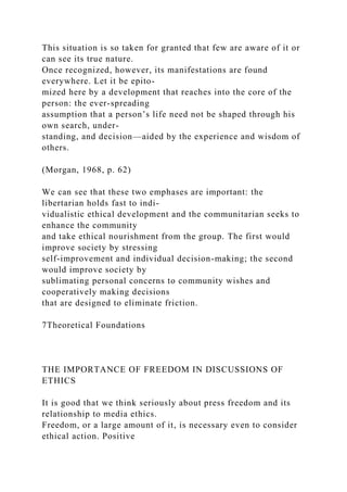 This situation is so taken for granted that few are aware of it or
can see its true nature.
Once recognized, however, its manifestations are found
everywhere. Let it be epito-
mized here by a development that reaches into the core of the
person: the ever-spreading
assumption that a person’s life need not be shaped through his
own search, under-
standing, and decision—aided by the experience and wisdom of
others.
(Morgan, 1968, p. 62)
We can see that these two emphases are important: the
libertarian holds fast to indi-
vidualistic ethical development and the communitarian seeks to
enhance the community
and take ethical nourishment from the group. The first would
improve society by stressing
self-improvement and individual decision-making; the second
would improve society by
sublimating personal concerns to community wishes and
cooperatively making decisions
that are designed to eliminate friction.
7Theoretical Foundations
THE IMPORTANCE OF FREEDOM IN DISCUSSIONS OF
ETHICS
It is good that we think seriously about press freedom and its
relationship to media ethics.
Freedom, or a large amount of it, is necessary even to consider
ethical action. Positive
 