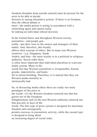 freedom (freedom from outside control) must be present for the
actor to be able to decide
between or among alternative actions. If there is no freedom,
then the ethical debate is
moot—the media person is acting in accordance with a
controlling agent and cannot really
be making an individual ethical decision.
In the United States and throughout Western society,
journalists—and people gen-
erally—put their trust in the owners and managers of their
media. And, therefore, this loyalty
affects their concept of ethics. But in many non-Western
countries—e.g. Singapore, Saudi
Arabia, and Iran—the main loyalty is to a political or religious
authority. Social order there
is often more important than individual pluralism or a private
media system. Many in the
world feel that Western journalism is irresponsible, biased,
greedy, imperialistic, and harm-
ful to nation-building. Therefore, it is natural that they see
Western media morality as
intrinsically bad.
So, in discussing media ethics there are really two main
paradigms of the press in
the world—(1) the Western freedom-centered one that has
grown out of the European
Enlightenment and (2) the non-Western authority-centered one
that prevails in most of the
world. The first type of press system is designed for maximum
freedom and consequently
permits excesses in journalistic activity, while the second type
is designed to bring about
an increasing degree of social order.
 