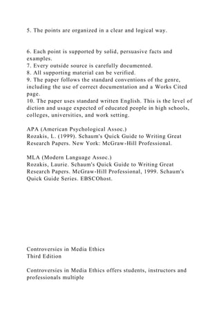 5. The points are organized in a clear and logical way.
6. Each point is supported by solid, persuasive facts and
examples.
7. Every outside source is carefully documented.
8. All supporting material can be verified.
9. The paper follows the standard conventions of the genre,
including the use of correct documentation and a Works Cited
page.
10. The paper uses standard written English. This is the level of
diction and usage expected of educated people in high schools,
colleges, universities, and work setting.
APA (American Psychological Assoc.)
Rozakis, L. (1999). Schaum's Quick Guide to Writing Great
Research Papers. New York: McGraw-Hill Professional.
MLA (Modern Language Assoc.)
Rozakis, Laurie. Schaum's Quick Guide to Writing Great
Research Papers. McGraw-Hill Professional, 1999. Schaum's
Quick Guide Series. EBSCOhost.
Controversies in Media Ethics
Third Edition
Controversies in Media Ethics offers students, instructors and
professionals multiple
 