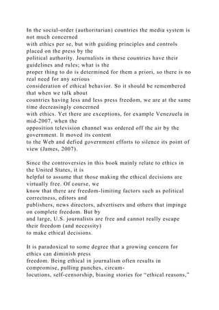 In the social-order (authoritarian) countries the media system is
not much concerned
with ethics per se, but with guiding principles and controls
placed on the press by the
political authority. Journalists in these countries have their
guidelines and rules; what is the
proper thing to do is determined for them a priori, so there is no
real need for any serious
consideration of ethical behavior. So it should be remembered
that when we talk about
countries having less and less press freedom, we are at the same
time decreasingly concerned
with ethics. Yet there are exceptions, for example Venezuela in
mid-2007, when the
opposition television channel was ordered off the air by the
government. It moved its content
to the Web and defied government efforts to silence its point of
view (James, 2007).
Since the controversies in this book mainly relate to ethics in
the United States, it is
helpful to assume that those making the ethical decisions are
virtually free. Of course, we
know that there are freedom-limiting factors such as political
correctness, editors and
publishers, news directors, advertisers and others that impinge
on complete freedom. But by
and large, U.S. journalists are free and cannot really escape
their freedom (and necessity)
to make ethical decisions.
It is paradoxical to some degree that a growing concern for
ethics can diminish press
freedom. Being ethical in journalism often results in
compromise, pulling punches, circum-
locutions, self-censorship, biasing stories for “ethical reasons,”
 