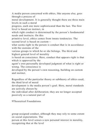 A media person concerned with ethics, like anyone else, goes
through a process of
moral development. It is generally thought there are three main
levels in such a moral
progress, each one more sophisticated than the last. The first
level is based on instinct, in
which right conduct is determined by the person’s fundamental
needs and instincts. On this
primitive level, ethics comes from innate tendencies. The
second level is based on custom—
what seems right to the person is conduct that is in accordance
with the customs of the
various groups to which he or she belongs. The third and
highest general level of morality
is based on conscience. Here, conduct that appears right is that
which is approved by the
agent’s own personally developed judgment of what is right or
wrong. The conscience is
developed by the person’s own reasoning, building on custom
and instinct.
Regardless of the particular theory or subtheory of ethics used,
the third level of moral
development is the media person’s goal. Here, moral standards
are actively chosen by
the individual after deliberation; they are no longer accepted
passively as a natural part of
9Theoretical Foundations
group-assigned conduct, although they may rely to some extent
on social expectations. The
person at this level senses a new personal interest in morality,
recognizing that at the level
 