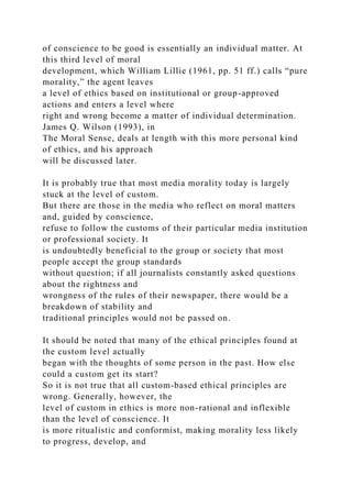 of conscience to be good is essentially an individual matter. At
this third level of moral
development, which William Lillie (1961, pp. 51 ff.) calls “pure
morality,” the agent leaves
a level of ethics based on institutional or group-approved
actions and enters a level where
right and wrong become a matter of individual determination.
James Q. Wilson (1993), in
The Moral Sense, deals at length with this more personal kind
of ethics, and his approach
will be discussed later.
It is probably true that most media morality today is largely
stuck at the level of custom.
But there are those in the media who reflect on moral matters
and, guided by conscience,
refuse to follow the customs of their particular media institution
or professional society. It
is undoubtedly beneficial to the group or society that most
people accept the group standards
without question; if all journalists constantly asked questions
about the rightness and
wrongness of the rules of their newspaper, there would be a
breakdown of stability and
traditional principles would not be passed on.
It should be noted that many of the ethical principles found at
the custom level actually
began with the thoughts of some person in the past. How else
could a custom get its start?
So it is not true that all custom-based ethical principles are
wrong. Generally, however, the
level of custom in ethics is more non-rational and inflexible
than the level of conscience. It
is more ritualistic and conformist, making morality less likely
to progress, develop, and
 