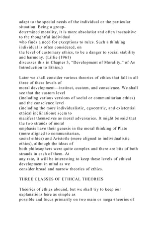adapt to the special needs of the individual or the particular
situation. Being a group-
determined morality, it is more absolutist and often insensitive
to the thoughtful individual
who finds a need for exceptions to rules. Such a thinking
individual is often considered, on
the level of customary ethics, to be a danger to social stability
and harmony. (Lillie (1961)
discusses this in Chapter 3, “Development of Morality,” of An
Introduction to Ethics.)
Later we shall consider various theories of ethics that fall in all
three of these levels of
moral development—instinct, custom, and conscience. We shall
see that the custom level
(including various versions of social or communitarian ethics)
and the conscience level
(including the more individualistic, egocentric, and existential
ethical inclinations) seem to
manifest themselves as moral adversaries. It might be said that
the two strands of moral
emphasis have their genesis in the moral thinking of Plato
(more aligned to communitarian,
social ethics) and Aristotle (more aligned to individualistic
ethics), although the ideas of
both philosophers were quite complex and there are bits of both
strands in each of them. At
any rate, it will be interesting to keep these levels of ethical
development in mind as we
consider broad and narrow theories of ethics.
THREE CLASSES OF ETHICAL THEORIES
Theories of ethics abound, but we shall try to keep our
explanations here as simple as
possible and focus primarily on two main or mega-theories of
 