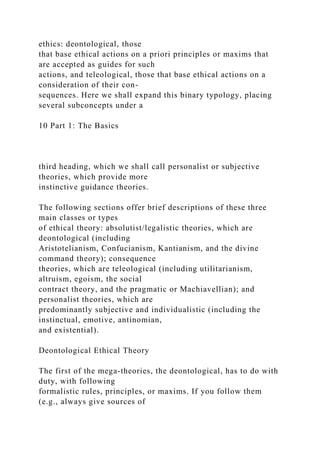 ethics: deontological, those
that base ethical actions on a priori principles or maxims that
are accepted as guides for such
actions, and teleological, those that base ethical actions on a
consideration of their con-
sequences. Here we shall expand this binary typology, placing
several subconcepts under a
10 Part 1: The Basics
third heading, which we shall call personalist or subjective
theories, which provide more
instinctive guidance theories.
The following sections offer brief descriptions of these three
main classes or types
of ethical theory: absolutist/legalistic theories, which are
deontological (including
Aristotelianism, Confucianism, Kantianism, and the divine
command theory); consequence
theories, which are teleological (including utilitarianism,
altruism, egoism, the social
contract theory, and the pragmatic or Machiavellian); and
personalist theories, which are
predominantly subjective and individualistic (including the
instinctual, emotive, antinomian,
and existential).
Deontological Ethical Theory
The first of the mega-theories, the deontological, has to do with
duty, with following
formalistic rules, principles, or maxims. If you follow them
(e.g., always give sources of
 