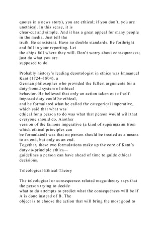 quotes in a news story), you are ethical; if you don’t, you are
unethical. In this sense, it is
clear-cut and simple. And it has a great appeal for many people
in the media. Just tell the
truth. Be consistent. Have no double standards. Be forthright
and full in your reporting. Let
the chips fall where they will. Don’t worry about consequences;
just do what you are
supposed to do.
Probably history’s leading deontologist in ethics was Immanuel
Kant (1724–1804), a
German philosopher who provided the fullest arguments for a
duty-bound system of ethical
behavior. He believed that only an action taken out of self-
imposed duty could be ethical,
and he formulated what he called the categorical imperative,
which said that what was
ethical for a person to do was what that person would will that
everyone should do. Another
version of the famous imperative (a kind of supermaxim from
which ethical principles can
be formulated) was that no person should be treated as a means
to an end, but only as an end.
Together, these two formulations make up the core of Kant’s
duty-to-principle ethics—
guidelines a person can have ahead of time to guide ethical
decisions.
Teleological Ethical Theory
The teleological or consequence-related mega-theory says that
the person trying to decide
what to do attempts to predict what the consequences will be if
A is done instead of B. The
object is to choose the action that will bring the most good to
 