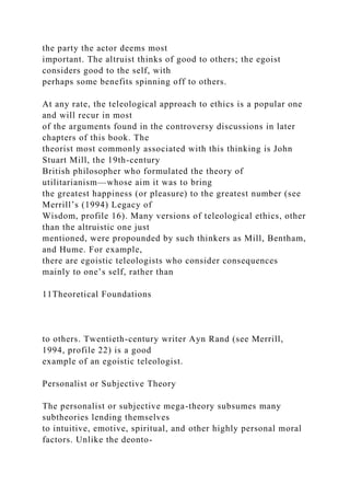 the party the actor deems most
important. The altruist thinks of good to others; the egoist
considers good to the self, with
perhaps some benefits spinning off to others.
At any rate, the teleological approach to ethics is a popular one
and will recur in most
of the arguments found in the controversy discussions in later
chapters of this book. The
theorist most commonly associated with this thinking is John
Stuart Mill, the 19th-century
British philosopher who formulated the theory of
utilitarianism—whose aim it was to bring
the greatest happiness (or pleasure) to the greatest number (see
Merrill’s (1994) Legacy of
Wisdom, profile 16). Many versions of teleological ethics, other
than the altruistic one just
mentioned, were propounded by such thinkers as Mill, Bentham,
and Hume. For example,
there are egoistic teleologists who consider consequences
mainly to one’s self, rather than
11Theoretical Foundations
to others. Twentieth-century writer Ayn Rand (see Merrill,
1994, profile 22) is a good
example of an egoistic teleologist.
Personalist or Subjective Theory
The personalist or subjective mega-theory subsumes many
subtheories lending themselves
to intuitive, emotive, spiritual, and other highly personal moral
factors. Unlike the deonto-
 