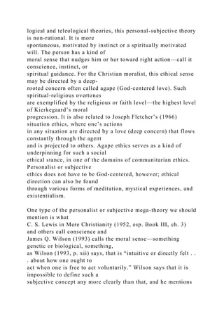 logical and teleological theories, this personal-subjective theory
is non-rational. It is more
spontaneous, motivated by instinct or a spiritually motivated
will. The person has a kind of
moral sense that nudges him or her toward right action—call it
conscience, instinct, or
spiritual guidance. For the Christian moralist, this ethical sense
may be directed by a deep-
rooted concern often called agape (God-centered love). Such
spiritual-religious overtones
are exemplified by the religious or faith level—the highest level
of Kierkegaard’s moral
progression. It is also related to Joseph Fletcher’s (1966)
situation ethics, where one’s actions
in any situation are directed by a love (deep concern) that flows
constantly through the agent
and is projected to others. Agape ethics serves as a kind of
underpinning for such a social
ethical stance, in one of the domains of communitarian ethics.
Personalist or subjective
ethics does not have to be God-centered, however; ethical
direction can also be found
through various forms of meditation, mystical experiences, and
existentialism.
One type of the personalist or subjective mega-theory we should
mention is what
C. S. Lewis in Mere Christianity (1952, esp. Book III, ch. 3)
and others call conscience and
James Q. Wilson (1993) calls the moral sense—something
genetic or biological, something,
as Wilson (1993, p. xii) says, that is “intuitive or directly felt . .
. about how one ought to
act when one is free to act voluntarily.” Wilson says that it is
impossible to define such a
subjective concept any more clearly than that, and he mentions
 
