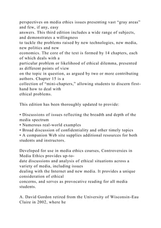 perspectives on media ethics issues presenting vast “gray areas”
and few, if any, easy
answers. This third edition includes a wide range of subjects,
and demonstrates a willingness
to tackle the problems raised by new technologies, new media,
new politics and new
economics. The core of the text is formed by 14 chapters, each
of which deals with a
particular problem or likelihood of ethical dilemma, presented
as different points of view
on the topic in question, as argued by two or more contributing
authors. Chapter 15 is a
collection of “mini-chapters,” allowing students to discern first-
hand how to deal with
ethical problems.
This edition has been thoroughly updated to provide:
• Discussions of issues reflecting the breadth and depth of the
media spectrum
• Numerous real-world examples
• Broad discussion of confidentiality and other timely topics
• A companion Web site supplies additional resources for both
students and instructors.
Developed for use in media ethics courses, Controversies in
Media Ethics provides up-to-
date discussions and analysis of ethical situations across a
variety of media, including issues
dealing with the Internet and new media. It provides a unique
consideration of ethical
concerns, and serves as provocative reading for all media
students.
A. David Gordon retired from the University of Wisconsin-Eau
Claire in 2002, where he
 
