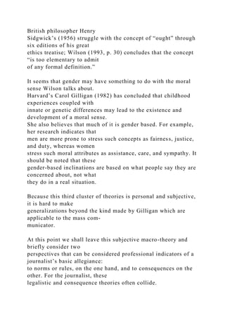 British philosopher Henry
Sidgwick’s (1956) struggle with the concept of “ought” through
six editions of his great
ethics treatise; Wilson (1993, p. 30) concludes that the concept
“is too elementary to admit
of any formal definition.”
It seems that gender may have something to do with the moral
sense Wilson talks about.
Harvard’s Carol Gilligan (1982) has concluded that childhood
experiences coupled with
innate or genetic differences may lead to the existence and
development of a moral sense.
She also believes that much of it is gender based. For example,
her research indicates that
men are more prone to stress such concepts as fairness, justice,
and duty, whereas women
stress such moral attributes as assistance, care, and sympathy. It
should be noted that these
gender-based inclinations are based on what people say they are
concerned about, not what
they do in a real situation.
Because this third cluster of theories is personal and subjective,
it is hard to make
generalizations beyond the kind made by Gilligan which are
applicable to the mass com-
municator.
At this point we shall leave this subjective macro-theory and
briefly consider two
perspectives that can be considered professional indicators of a
journalist’s basic allegiance:
to norms or rules, on the one hand, and to consequences on the
other. For the journalist, these
legalistic and consequence theories often collide.
 