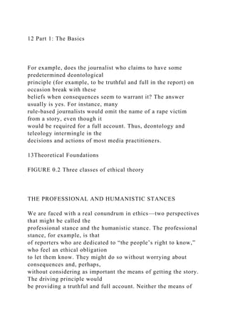 12 Part 1: The Basics
For example, does the journalist who claims to have some
predetermined deontological
principle (for example, to be truthful and full in the report) on
occasion break with these
beliefs when consequences seem to warrant it? The answer
usually is yes. For instance, many
rule-based journalists would omit the name of a rape victim
from a story, even though it
would be required for a full account. Thus, deontology and
teleology intermingle in the
decisions and actions of most media practitioners.
13Theoretical Foundations
FIGURE 0.2 Three classes of ethical theory
THE PROFESSIONAL AND HUMANISTIC STANCES
We are faced with a real conundrum in ethics—two perspectives
that might be called the
professional stance and the humanistic stance. The professional
stance, for example, is that
of reporters who are dedicated to “the people’s right to know,”
who feel an ethical obligation
to let them know. They might do so without worrying about
consequences and, perhaps,
without considering as important the means of getting the story.
The driving principle would
be providing a truthful and full account. Neither the means of
 