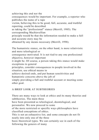 achieving this end nor the
consequences would be important. For example, a reporter who
publishes the name of a rape
victim, believing this to be good, full, accurate, and truthful
reporting, could be described
as taking the “professional” stance (Merrill, 1985). The
corresponding Machiavellian
principle would be that the information needed to make a full
and accurate story may be
obtained by any means necessary (Merrill, 1998).
The humanistic stance, on the other hand, is more relativistic
and more teleological or
consequence motivated. It is not tied to any one professional
objective, however important
it might be. Of course, a person taking this stance would make
exceptions to general
principles, consider consequences to people involved in the
situation, use ethical means to
achieve desired ends, and put human sensitivities and
humanistic concerns above the job of
simply providing a full and truthful account or meeting some
other goal.
A BRIEF LOOK AT SUBTHEORIES
There are many ways to look at ethics and its many theories and
subtheories. The main three
have been presented as teleological, deontological, and
personalist. We now proceed to some
of the more restricted or specific ways philosophers have
classified conceptions of ethics.
This is not an exhaustive list, and some concepts do not fit
neatly into only one of the three
basic theoretical types. We can certainly see in each of the
following the genesis of many
 