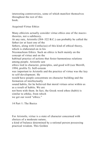 interesting controversies, some of which manifest themselves
throughout the rest of this
book.
Acquired-Virtue Ethics
Many ethicists actually consider virtue ethics one of the macro-
theories, not a subtheory.
At any rate, Aristotle (384–322 B.C.) can probably be called the
father (or at least one of the
fathers, along with Confucius) of this kind of ethical theory,
which is elaborated on in his
Nicomachean Ethics. Such an ethics is built mainly on the
concept of virtue and on the
habitual practice of actions that foster harmonious relations
among people. Aristotle saw
ethics tied to character, principles, and good will (see Merrill,
1994, profile 5). Self-esteem
was important to Aristotle and the practice of virtue was the key
to self-development. He
would have people concentrate on character building and the
formation of intellectually
sound habits, for he believed that moral virtues arise within us
as a result of habits. We are
not born with them. In fact, the Greek word ethos (habit) is
similar to ethike, from which
we get our word “ethics.”
14 Part 1: The Basics
For Aristotle, virtue is a state of character concerned with
choices of a moderate nature,
a kind of balance determined by a rational person possessing
practical wisdom. This Golden
 