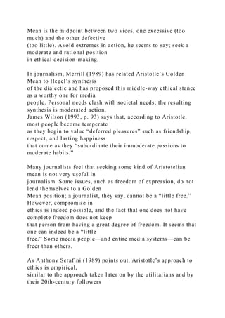 Mean is the midpoint between two vices, one excessive (too
much) and the other defective
(too little). Avoid extremes in action, he seems to say; seek a
moderate and rational position
in ethical decision-making.
In journalism, Merrill (1989) has related Aristotle’s Golden
Mean to Hegel’s synthesis
of the dialectic and has proposed this middle-way ethical stance
as a worthy one for media
people. Personal needs clash with societal needs; the resulting
synthesis is moderated action.
James Wilson (1993, p. 93) says that, according to Aristotle,
most people become temperate
as they begin to value “deferred pleasures” such as friendship,
respect, and lasting happiness
that come as they “subordinate their immoderate passions to
moderate habits.”
Many journalists feel that seeking some kind of Aristotelian
mean is not very useful in
journalism. Some issues, such as freedom of expression, do not
lend themselves to a Golden
Mean position; a journalist, they say, cannot be a “little free.”
However, compromise in
ethics is indeed possible, and the fact that one does not have
complete freedom does not keep
that person from having a great degree of freedom. It seems that
one can indeed be a “little
free.” Some media people—and entire media systems—can be
freer than others.
As Anthony Serafini (1989) points out, Aristotle’s approach to
ethics is empirical,
similar to the approach taken later on by the utilitarians and by
their 20th-century followers
 