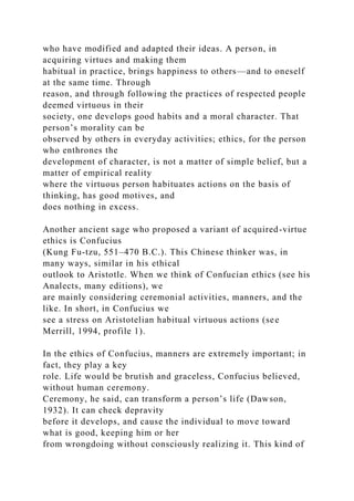 who have modified and adapted their ideas. A person, in
acquiring virtues and making them
habitual in practice, brings happiness to others—and to oneself
at the same time. Through
reason, and through following the practices of respected people
deemed virtuous in their
society, one develops good habits and a moral character. That
person’s morality can be
observed by others in everyday activities; ethics, for the person
who enthrones the
development of character, is not a matter of simple belief, but a
matter of empirical reality
where the virtuous person habituates actions on the basis of
thinking, has good motives, and
does nothing in excess.
Another ancient sage who proposed a variant of acquired-virtue
ethics is Confucius
(Kung Fu-tzu, 551–470 B.C.). This Chinese thinker was, in
many ways, similar in his ethical
outlook to Aristotle. When we think of Confucian ethics (see his
Analects, many editions), we
are mainly considering ceremonial activities, manners, and the
like. In short, in Confucius we
see a stress on Aristotelian habitual virtuous actions (see
Merrill, 1994, profile 1).
In the ethics of Confucius, manners are extremely important; in
fact, they play a key
role. Life would be brutish and graceless, Confucius believed,
without human ceremony.
Ceremony, he said, can transform a person’s life (Dawson,
1932). It can check depravity
before it develops, and cause the individual to move toward
what is good, keeping him or her
from wrongdoing without consciously realizing it. This kind of
 