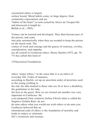 ceremonial ethics is largely
culture bound. Moral habits come, in large degree, from
community expectations and are
“habits of the heart” (a term coined by Alexis de Tocqueville
and discussed at length by
Bellah et al., 1985).
Virtues can be learned and developed. They then become part of
the person, and come
into play automatically when they are needed to keep the person
on the moral road. The
virtues of work and courage and the graces of courtesy, civility,
consideration, and empathy
are all central to Confucian ethics. Henry Hazlitt (1972, pp. 76–
77) has called this kind of
15Theoretical Foundations
ethics “major ethics,” in the sense that it is an ethics of
everyday life. Codes of manners,
according to Hazlitt, set up an unwritten order of priorities such
as the young yielding to
the old, the able-bodied to those who are ill or have a disability,
the gentleman to the lady,
the host to the guest. How we act toward one another was very
important to Confucius. He
even proposed (four centuries before Christ) what is called the
Negative Golden Rule: do not
do unto others what you would not wish others to do unto you.
Confucius believed that an
internalized code of ethics is the foundation of morality and
tends to reduce or eliminate
life’s irritations and traumas.
 