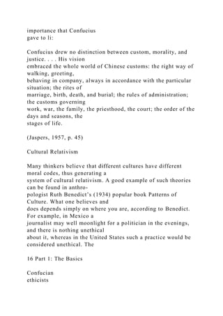 importance that Confucius
gave to li:
Confucius drew no distinction between custom, morality, and
justice. . . . His vision
embraced the whole world of Chinese customs: the right way of
walking, greeting,
behaving in company, always in accordance with the particular
situation; the rites of
marriage, birth, death, and burial; the rules of administration;
the customs governing
work, war, the family, the priesthood, the court; the order of the
days and seasons, the
stages of life.
(Jaspers, 1957, p. 45)
Cultural Relativism
Many thinkers believe that different cultures have different
moral codes, thus generating a
system of cultural relativism. A good example of such theories
can be found in anthro-
pologist Ruth Benedict’s (1934) popular book Patterns of
Culture. What one believes and
does depends simply on where you are, according to Benedict.
For example, in Mexico a
journalist may well moonlight for a politician in the evenings,
and there is nothing unethical
about it, whereas in the United States such a practice would be
considered unethical. The
16 Part 1: The Basics
Confucian
ethicists
 