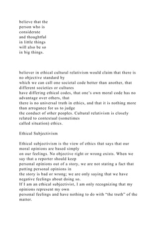believe that the
person who is
considerate
and thoughtful
in little things
will also be so
in big things.
believer in ethical cultural relativism would claim that there is
no objective standard by
which we can call one societal code better than another, that
different societies or cultures
have differing ethical codes, that one’s own moral code has no
advantage over others, that
there is no universal truth in ethics, and that it is nothing more
than arrogance for us to judge
the conduct of other peoples. Cultural relativism is closely
related to contextual (sometimes
called situation) ethics.
Ethical Subjectivism
Ethical subjectivism is the view of ethics that says that our
moral opinions are based simply
on our feelings. No objective right or wrong exists. When we
say that a reporter should keep
personal opinions out of a story, we are not stating a fact that
putting personal opinions in
the story is bad or wrong; we are only saying that we have
negative feelings about doing so.
If I am an ethical subjectivist, I am only recognizing that my
opinions represent my own
personal feelings and have nothing to do with “the truth” of the
matter.
 