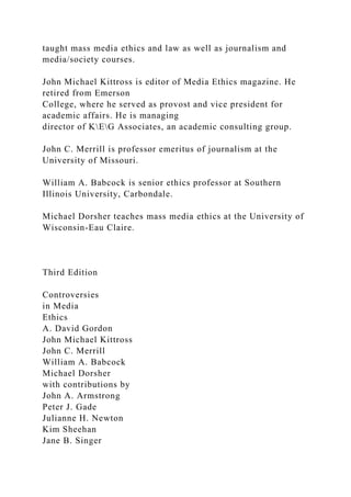taught mass media ethics and law as well as journalism and
media/society courses.
John Michael Kittross is editor of Media Ethics magazine. He
retired from Emerson
College, where he served as provost and vice president for
academic affairs. He is managing
director of KEG Associates, an academic consulting group.
John C. Merrill is professor emeritus of journalism at the
University of Missouri.
William A. Babcock is senior ethics professor at Southern
Illinois University, Carbondale.
Michael Dorsher teaches mass media ethics at the University of
Wisconsin-Eau Claire.
Third Edition
Controversies
in Media
Ethics
A. David Gordon
John Michael Kittross
John C. Merrill
William A. Babcock
Michael Dorsher
with contributions by
John A. Armstrong
Peter J. Gade
Julianne H. Newton
Kim Sheehan
Jane B. Singer
 