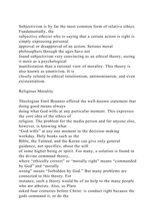Subjectivism is by far the most common form of relative ethics.
Fundamentally, the
subjective ethicist who is saying that a certain action is right is
simply expressing personal
approval or disapproval of an action. Serious moral
philosophers through the ages have not
found subjectivism very convincing as an ethical theory, seeing
it more as a psychological
manifestation than a rational view of morality. This theory is
also known as emotivism. It is
closely related to ethical intuitionism, antinomianism, and even
existentialism.
Religious Morality
Theologian Emil Brunner offered the well-known statement that
doing good means always
doing what God wills at any particular moment. This expresses
the core idea of the ethics of
religion. The problem for the media person and for anyone else,
however, is knowing what
“God wills” at any one moment in the decision-making
workday. Holy books such as the
Bible, the Talmud, and the Koran can give only general
guidance, not specifics, about the will
of some higher being or spirit. For many, a solution is found in
the divine command theory,
where “ethically correct” or “morally right” means “commanded
by God” and “morally
wrong” means “forbidden by God.” But many problems are
connected to this theory. For
instance, such a theory would be of no help to the many people
who are atheists. Also, as Plato
asked four centuries before Christ: is conduct right because the
gods command it, or do the
 