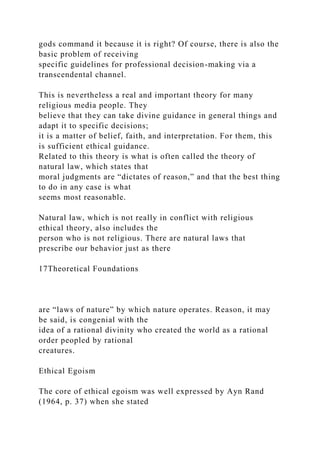 gods command it because it is right? Of course, there is also the
basic problem of receiving
specific guidelines for professional decision-making via a
transcendental channel.
This is nevertheless a real and important theory for many
religious media people. They
believe that they can take divine guidance in general things and
adapt it to specific decisions;
it is a matter of belief, faith, and interpretation. For them, this
is sufficient ethical guidance.
Related to this theory is what is often called the theory of
natural law, which states that
moral judgments are “dictates of reason,” and that the best thing
to do in any case is what
seems most reasonable.
Natural law, which is not really in conflict with religious
ethical theory, also includes the
person who is not religious. There are natural laws that
prescribe our behavior just as there
17Theoretical Foundations
are “laws of nature” by which nature operates. Reason, it may
be said, is congenial with the
idea of a rational divinity who created the world as a rational
order peopled by rational
creatures.
Ethical Egoism
The core of ethical egoism was well expressed by Ayn Rand
(1964, p. 37) when she stated
 
