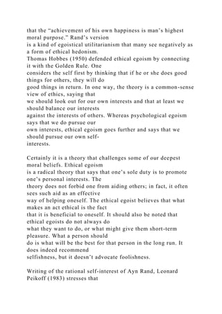 that the “achievement of his own happiness is man’s highest
moral purpose.” Rand’s version
is a kind of egoistical utilitarianism that many see negatively as
a form of ethical hedonism.
Thomas Hobbes (1950) defended ethical egoism by connecting
it with the Golden Rule. One
considers the self first by thinking that if he or she does good
things for others, they will do
good things in return. In one way, the theory is a common-sense
view of ethics, saying that
we should look out for our own interests and that at least we
should balance our interests
against the interests of others. Whereas psychological egoism
says that we do pursue our
own interests, ethical egoism goes further and says that we
should pursue our own self-
interests.
Certainly it is a theory that challenges some of our deepest
moral beliefs. Ethical egoism
is a radical theory that says that one’s sole duty is to promote
one’s personal interests. The
theory does not forbid one from aiding others; in fact, it often
sees such aid as an effective
way of helping oneself. The ethical egoist believes that what
makes an act ethical is the fact
that it is beneficial to oneself. It should also be noted that
ethical egoists do not always do
what they want to do, or what might give them short-term
pleasure. What a person should
do is what will be the best for that person in the long run. It
does indeed recommend
selfishness, but it doesn’t advocate foolishness.
Writing of the rational self-interest of Ayn Rand, Leonard
Peikoff (1983) stresses that
 