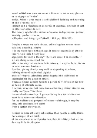 moral selfishness does not mean a license to act as one pleases
or to engage in “whim”
ethics. What it does mean is a disciplined defining and pursuing
of one’s rational self-
interest and a rejection of all forms of sacrifice, whether of self
to others or others to self.
The theory upholds the virtues of reason, independence, justice,
honesty, productiveness,
self-pride, and integrity (Peikoff, 1983, pp. 308–309).
Despite a stress on such virtues, ethical egoism seems rather
cold and uncaring. Maybe
it is the word egoism that makes it hard to accept as an ethical
theory. Can there be any real
arguments for such a theory? There are some. For example, if
we are always concerned for
others, we may intrude into their privacy; it may be better for us
to mind our own business.
Besides, giving charity may well be degrading to others,
robbing them of individual dignity
and self-respect. Altruistic ethics regards the individual as
sacrificial for the good of others,
whereas ethical egoism permits a person to view his or her life
as being of ultimate value.
It seems, however, that these two contrasting ethical stances are
really not “pure,” for there
is considerable overlap. A person living in a social situation
must have some consideration
for the welfare and progress of others—although, it may be
said, this consideration stems
from a selfish motivation.
Egoism is more ethically substantive than people usually think.
For example, if we think
of the moral end as self-perfection, then it is likely that we can
do very little for the per-
 