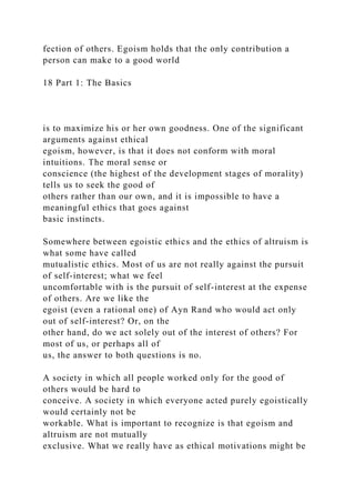 fection of others. Egoism holds that the only contribution a
person can make to a good world
18 Part 1: The Basics
is to maximize his or her own goodness. One of the significant
arguments against ethical
egoism, however, is that it does not conform with moral
intuitions. The moral sense or
conscience (the highest of the development stages of morality)
tells us to seek the good of
others rather than our own, and it is impossible to have a
meaningful ethics that goes against
basic instincts.
Somewhere between egoistic ethics and the ethics of altruism is
what some have called
mutualistic ethics. Most of us are not really against the pursuit
of self-interest; what we feel
uncomfortable with is the pursuit of self-interest at the expense
of others. Are we like the
egoist (even a rational one) of Ayn Rand who would act only
out of self-interest? Or, on the
other hand, do we act solely out of the interest of others? For
most of us, or perhaps all of
us, the answer to both questions is no.
A society in which all people worked only for the good of
others would be hard to
conceive. A society in which everyone acted purely egoistically
would certainly not be
workable. What is important to recognize is that egoism and
altruism are not mutually
exclusive. What we really have as ethical motivations might be
 