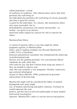 called mutualism—a kind
of synthesis of symbiosis. This ethical stance shows that what
promotes the well-being of
the individual also promotes the well-being of society generally,
and what is good for society
is good for the individual. As a theory, this mutualistic ethics
may seem reasonable, but in
all probability each person will remain intrinsically—or
mainly—an egoist or an altruist,
motivated either largely by concern for self or concern for
others.
Machiavellian Ethics
A variant of egoistic ethics is one that might be called
pragmatic egoism, or Machiavellian
ethics, and its leading exemplar was Niccolò Machiavelli
(1469–1527), a Florentine
historian and political consultant who championed the achieving
of predetermined ends.
Success was his guiding principle. Use conventional ethical
standards, he said, when they
will work for you, but don’t refrain from using any means if
they are needed to achieve your
ends. His was certainly a very pragmatic, flexible, relativistic,
ego-centered teleological
system of ethics (Merrill, 1998), predicated on personal
achievement of desired ends.
Machiavelli might well be considered the father of modern
propaganda and, many might
say, of modern advertising and public relations. Certainly he
would represent the com-
petitive, get-the-story-at-all-costs philosophy of many modern
hard-nosed investigative
reporters. Machiavelli’s ethics is success-driven and egoistic.
 