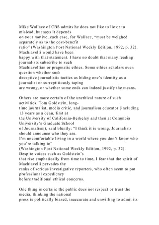 Mike Wallace of CBS admits he does not like to lie or to
mislead, but says it depends
on your motive; each case, for Wallace, “must be weighed
separately as to the cost-benefit
ratio” (Washington Post National Weekly Edition, 1992, p. 32).
Machiavelli would have been
happy with that statement. I have no doubt that many leading
journalists subscribe to such
Machiavellian or pragmatic ethics. Some ethics scholars even
question whether such
deceptive journalistic tactics as hiding one’s identity as a
journalist or surreptitiously taping
are wrong, or whether some ends can indeed justify the means.
Others are more certain of the unethical nature of such
activities. Tom Goldstein, long-
time journalist, media critic, and journalism educator (including
13 years as a dean, first at
the University of California-Berkeley and then at Columbia
University’s Graduate School
of Journalism), said bluntly: “I think it is wrong. Journalists
should announce who they are.
I’m uncomfortable living in a world where you don’t know who
you’re talking to”
(Washington Post National Weekly Edition, 1992, p. 32).
Despite voices such as Goldstein’s
that rise emphatically from time to time, I fear that the spirit of
Machiavelli pervades the
ranks of serious investigative reporters, who often seem to put
professional expediency
before traditional ethical concerns.
One thing is certain: the public does not respect or trust the
media, thinking the national
press is politically biased, inaccurate and unwilling to admit its
 