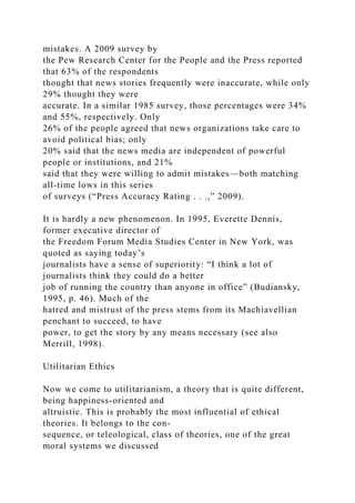 mistakes. A 2009 survey by
the Pew Research Center for the People and the Press reported
that 63% of the respondents
thought that news stories frequently were inaccurate, while only
29% thought they were
accurate. In a similar 1985 survey, those percentages were 34%
and 55%, respectively. Only
26% of the people agreed that news organizations take care to
avoid political bias; only
20% said that the news media are independent of powerful
people or institutions, and 21%
said that they were willing to admit mistakes—both matching
all-time lows in this series
of surveys (“Press Accuracy Rating . . .,” 2009).
It is hardly a new phenomenon. In 1995, Everette Dennis,
former executive director of
the Freedom Forum Media Studies Center in New York, was
quoted as saying today’s
journalists have a sense of superiority: “I think a lot of
journalists think they could do a better
job of running the country than anyone in office” (Budiansky,
1995, p. 46). Much of the
hatred and mistrust of the press stems from its Machiavellian
penchant to succeed, to have
power, to get the story by any means necessary (see also
Merrill, 1998).
Utilitarian Ethics
Now we come to utilitarianism, a theory that is quite different,
being happiness-oriented and
altruistic. This is probably the most influential of ethical
theories. It belongs to the con-
sequence, or teleological, class of theories, one of the great
moral systems we discussed
 