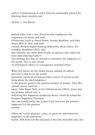 earlier. Utilitarianism in some form has profoundly altered the
thinking about morality and
20 Part 1: The Basics
pushed ethics into a new direction that emphasizes the
importance of means and ends.
Utilitarians (such as David Hume, Jeremy Bentham, and John
Stuart Mill of 18th- and 19th-
century Britain) began thinking differently about ethics. For
example, Bentham (1823) said
that morality was more than loyalty to abstract rules and even
more than pleasing God; it
was nothing less than an attempt to maximize the happiness in
the world. This is one variant
of teleological ethics, or consequence-oriented ethics.
What this means for the media person making an ethical
decision is that he or she would
determine which of several possible courses of action would
bring about the most happiness
or the greatest good to the greatest number of people. Then this
ethical course could be
taken. John Stuart Mill, in his Utilitarianism (1863), states that
the primary ethical rule is
following this happiness-producing theory which he called the
Greatest Happiness Principle.
The end would justify the means if the end were the greatest
happiness for the greatest
number.
Often, the words pleasure, value, or good are substituted for
happiness in the utilitarian
model. Mill believed that pleasure is the only desirable end, and
 