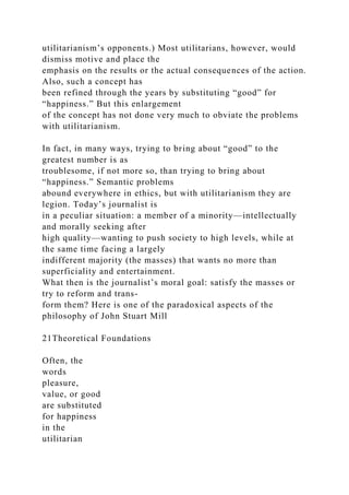 utilitarianism’s opponents.) Most utilitarians, however, would
dismiss motive and place the
emphasis on the results or the actual consequences of the action.
Also, such a concept has
been refined through the years by substituting “good” for
“happiness.” But this enlargement
of the concept has not done very much to obviate the problems
with utilitarianism.
In fact, in many ways, trying to bring about “good” to the
greatest number is as
troublesome, if not more so, than trying to bring about
“happiness.” Semantic problems
abound everywhere in ethics, but with utilitarianism they are
legion. Today’s journalist is
in a peculiar situation: a member of a minority—intellectually
and morally seeking after
high quality—wanting to push society to high levels, while at
the same time facing a largely
indifferent majority (the masses) that wants no more than
superficiality and entertainment.
What then is the journalist’s moral goal: satisfy the masses or
try to reform and trans-
form them? Here is one of the paradoxical aspects of the
philosophy of John Stuart Mill
21Theoretical Foundations
Often, the
words
pleasure,
value, or good
are substituted
for happiness
in the
utilitarian
 