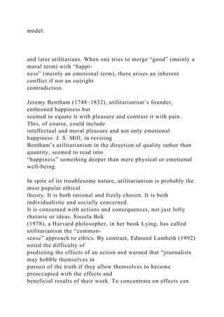 model.
and later utilitarians. When one tries to merge “good” (mainly a
moral term) with “happi-
ness” (mainly an emotional term), there arises an inherent
conflict if not an outright
contradiction.
Jeremy Bentham (1748–1832), utilitarianism’s founder,
enthroned happiness but
seemed to equate it with pleasure and contrast it with pain.
This, of course, could include
intellectual and moral pleasure and not only emotional
happiness. J. S. Mill, in revising
Bentham’s utilitarianism in the direction of quality rather than
quantity, seemed to read into
“happiness” something deeper than mere physical or emotional
well-being.
In spite of its troublesome nature, utilitarianism is probably the
most popular ethical
theory. It is both rational and freely chosen. It is both
individualistic and socially concerned.
It is concerned with actions and consequences, not just lofty
rhetoric or ideas. Sissela Bok
(1978), a Harvard philosopher, in her book Lying, has called
utilitarianism the “common-
sense” approach to ethics. By contrast, Edmund Lambeth (1992)
noted the difficulty of
predicting the effects of an action and warned that “journalists
may hobble themselves in
pursuit of the truth if they allow themselves to become
preoccupied with the effects and
beneficial results of their work. To concentrate on effects can
 