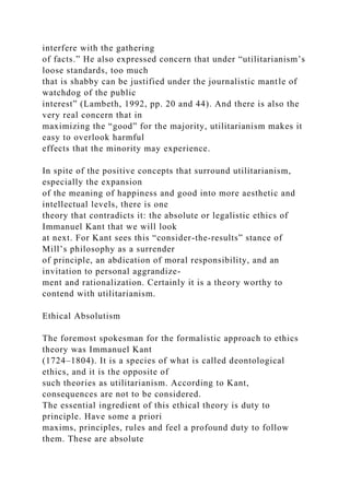 interfere with the gathering
of facts.” He also expressed concern that under “utilitarianism’s
loose standards, too much
that is shabby can be justified under the journalistic mantle of
watchdog of the public
interest” (Lambeth, 1992, pp. 20 and 44). And there is also the
very real concern that in
maximizing the “good” for the majority, utilitarianism makes it
easy to overlook harmful
effects that the minority may experience.
In spite of the positive concepts that surround utilitarianism,
especially the expansion
of the meaning of happiness and good into more aesthetic and
intellectual levels, there is one
theory that contradicts it: the absolute or legalistic ethics of
Immanuel Kant that we will look
at next. For Kant sees this “consider-the-results” stance of
Mill’s philosophy as a surrender
of principle, an abdication of moral responsibility, and an
invitation to personal aggrandize-
ment and rationalization. Certainly it is a theory worthy to
contend with utilitarianism.
Ethical Absolutism
The foremost spokesman for the formalistic approach to ethics
theory was Immanuel Kant
(1724–1804). It is a species of what is called deontological
ethics, and it is the opposite of
such theories as utilitarianism. According to Kant,
consequences are not to be considered.
The essential ingredient of this ethical theory is duty to
principle. Have some a priori
maxims, principles, rules and feel a profound duty to follow
them. These are absolute
 