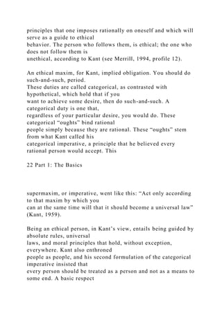 principles that one imposes rationally on oneself and which will
serve as a guide to ethical
behavior. The person who follows them, is ethical; the one who
does not follow them is
unethical, according to Kant (see Merrill, 1994, profile 12).
An ethical maxim, for Kant, implied obligation. You should do
such-and-such, period.
These duties are called categorical, as contrasted with
hypothetical, which hold that if you
want to achieve some desire, then do such-and-such. A
categorical duty is one that,
regardless of your particular desire, you would do. These
categorical “oughts” bind rational
people simply because they are rational. These “oughts” stem
from what Kant called his
categorical imperative, a principle that he believed every
rational person would accept. This
22 Part 1: The Basics
supermaxim, or imperative, went like this: “Act only according
to that maxim by which you
can at the same time will that it should become a universal law”
(Kant, 1959).
Being an ethical person, in Kant’s view, entails being guided by
absolute rules, universal
laws, and moral principles that hold, without exception,
everywhere. Kant also enthroned
people as people, and his second formulation of the categorical
imperative insisted that
every person should be treated as a person and not as a means to
some end. A basic respect
 