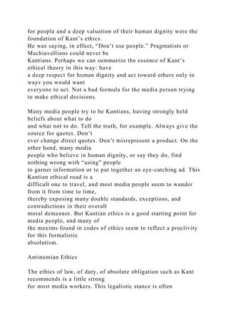 for people and a deep valuation of their human dignity were the
foundation of Kant’s ethics.
He was saying, in effect, “Don’t use people.” Pragmatists or
Machiavellians could never be
Kantians. Perhaps we can summarize the essence of Kant’s
ethical theory in this way: have
a deep respect for human dignity and act toward others only in
ways you would want
everyone to act. Not a bad formula for the media person trying
to make ethical decisions.
Many media people try to be Kantians, having strongly held
beliefs about what to do
and what not to do. Tell the truth, for example. Always give the
source for quotes. Don’t
ever change direct quotes. Don’t misrepresent a product. On the
other hand, many media
people who believe in human dignity, or say they do, find
nothing wrong with “using” people
to garner information or to put together an eye-catching ad. This
Kantian ethical road is a
difficult one to travel, and most media people seem to wander
from it from time to time,
thereby exposing many double standards, exceptions, and
contradictions in their overall
moral demeanor. But Kantian ethics is a good starting point for
media people, and many of
the maxims found in codes of ethics seem to reflect a proclivity
for this formalistic
absolutism.
Antinomian Ethics
The ethics of law, of duty, of absolute obligation such as Kant
recommends is a little strong
for most media workers. This legalistic stance is often
 